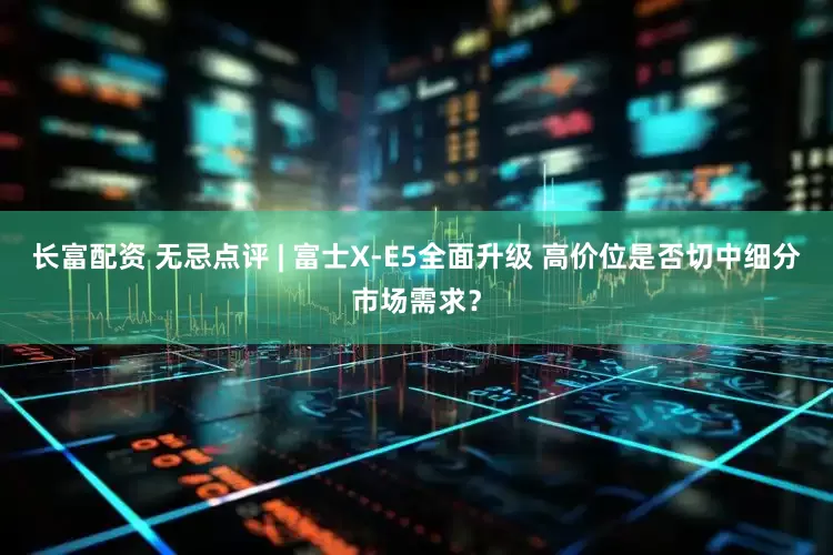 长富配资 无忌点评 | 富士X-E5全面升级 高价位是否切中细分市场需求？