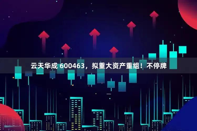云天华成 600463，拟重大资产重组！不停牌