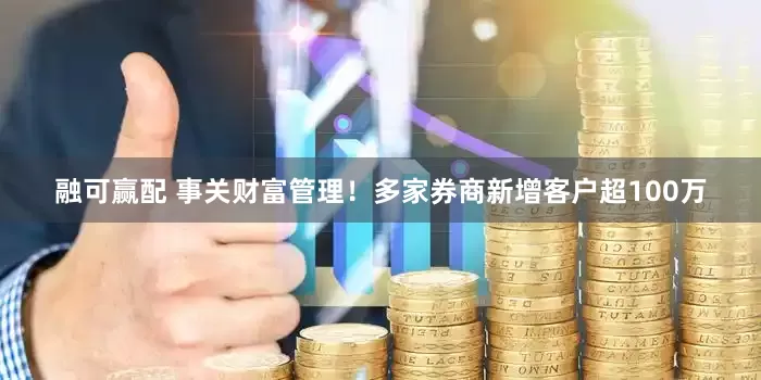 融可赢配 事关财富管理！多家券商新增客户超100万