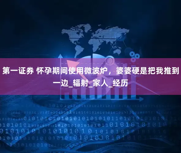 第一证券 怀孕期间使用微波炉，婆婆硬是把我推到一边_辐射_家人_经历