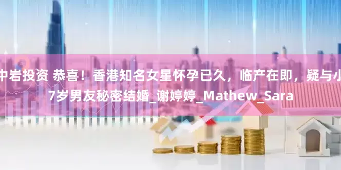 中岩投资 恭喜！香港知名女星怀孕已久，临产在即，疑与小7岁男友秘密结婚_谢婷婷_Mathew_Sara