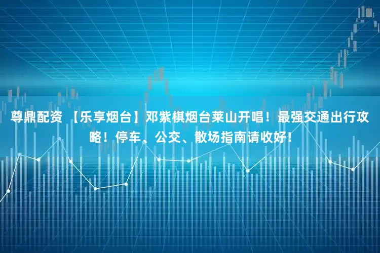 尊鼎配资 【乐享烟台】邓紫棋烟台莱山开唱！最强交通出行攻略！停车、公交、散场指南请收好！