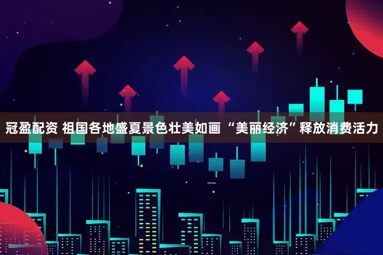 冠盈配资 祖国各地盛夏景色壮美如画 “美丽经济”释放消费活力