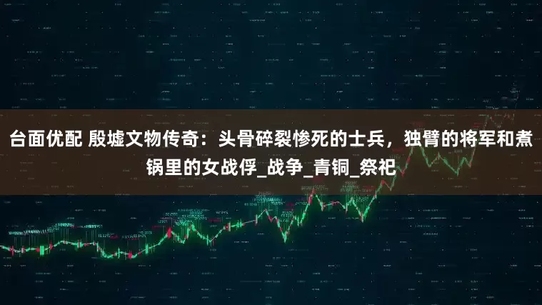 台面优配 殷墟文物传奇：头骨碎裂惨死的士兵，独臂的将军和煮锅里的女战俘_战争_青铜_祭祀