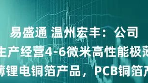 易盛通 温州宏丰：公司目前主要生产经营4-6微米高性能极薄锂电铜箔产品，PCB铜箔产线正在建设中