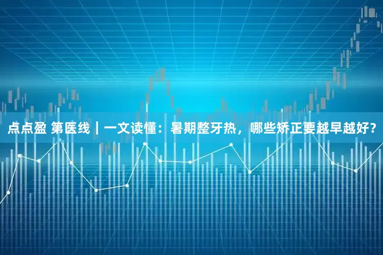 点点盈 第医线｜一文读懂：暑期整牙热，哪些矫正要越早越好？