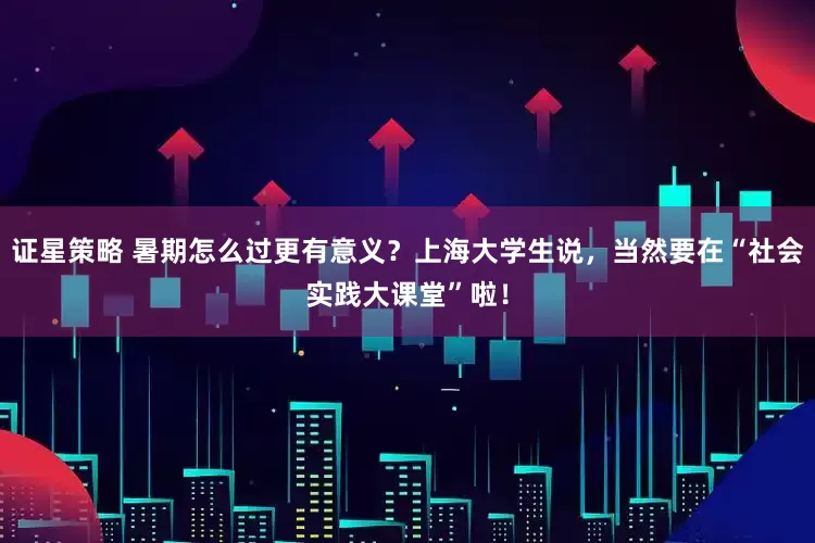 证星策略 暑期怎么过更有意义？上海大学生说，当然要在“社会实践大课堂”啦！