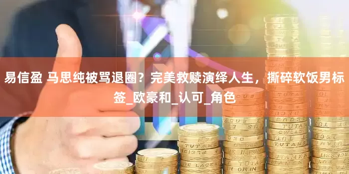易信盈 马思纯被骂退圈？完美救赎演绎人生，撕碎软饭男标签_欧豪和_认可_角色