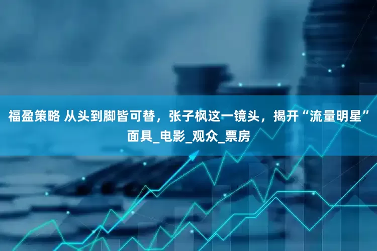 福盈策略 从头到脚皆可替，张子枫这一镜头，揭开“流量明星”面具_电影_观众_票房