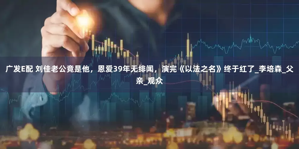 广发E配 刘佳老公竟是他，恩爱39年无绯闻，演完《以法之名》终于红了_李培森_父亲_观众