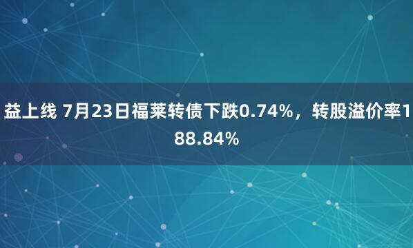 益上线 7月23日福莱转债下跌0.74%，转股溢价率188.84%