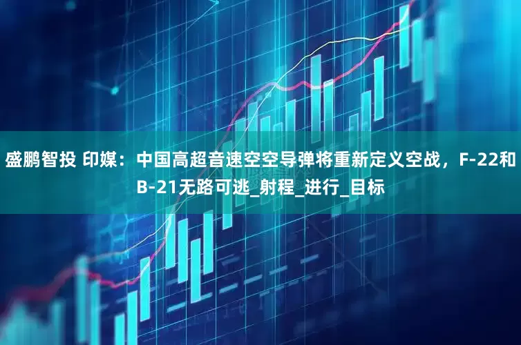 盛鹏智投 印媒：中国高超音速空空导弹将重新定义空战，F-22和B-21无路可逃_射程_进行_目标