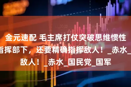 金元速配 毛主席打仗突破思维惯性，不仅善于指挥部下，还要精确指挥敌人！_赤水_国民党_国军