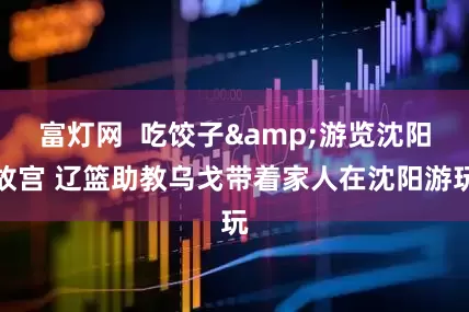 富灯网  吃饺子&游览沈阳故宫 辽篮助教乌戈带着家人在沈阳游玩