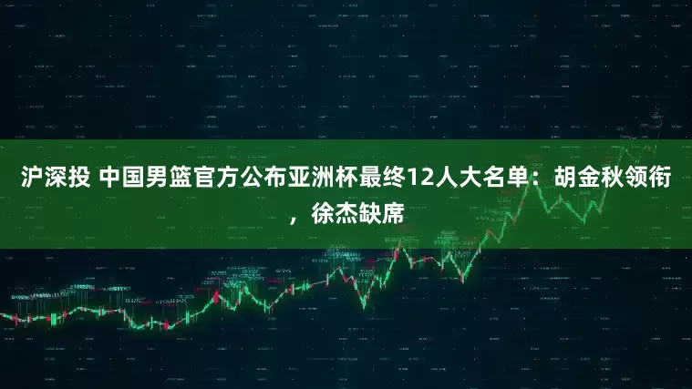 沪深投 中国男篮官方公布亚洲杯最终12人大名单：胡金秋领衔，徐杰缺席