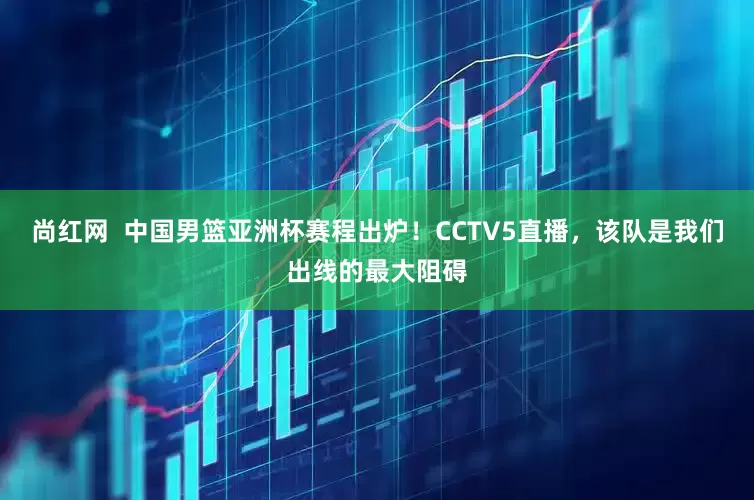 尚红网  中国男篮亚洲杯赛程出炉！CCTV5直播，该队是我们出线的最大阻碍