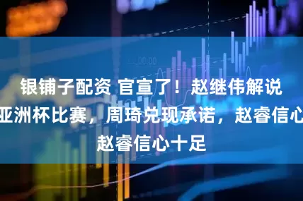 银铺子配资 官宣了！赵继伟解说男篮亚洲杯比赛，周琦兑现承诺，赵睿信心十足