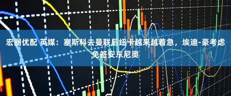 宏图优配 英媒：塞斯科去曼联后纽卡越来越着急，埃迪-豪考虑免签安东尼奥
