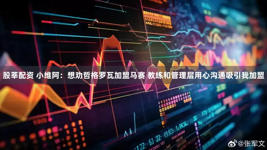 股莘配资 小维阿：想劝哲格罗瓦加盟马赛 教练和管理层用心沟通吸引我加盟