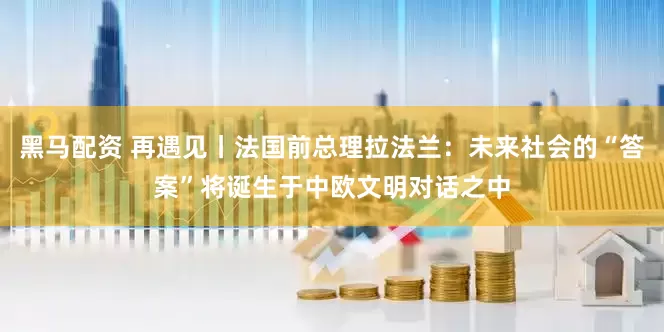 黑马配资 再遇见丨法国前总理拉法兰：未来社会的“答案”将诞生于中欧文明对话之中