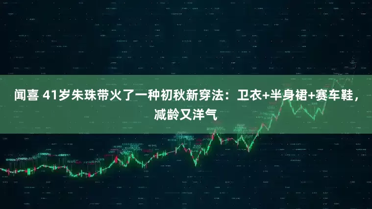 闻喜 41岁朱珠带火了一种初秋新穿法：卫衣+半身裙+赛车鞋，减龄又洋气