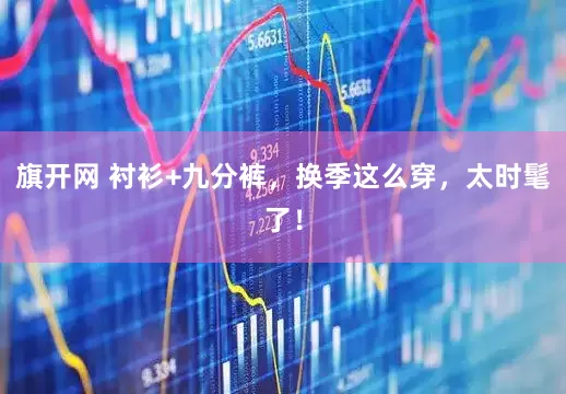 旗开网 衬衫+九分裤，换季这么穿，太时髦了！