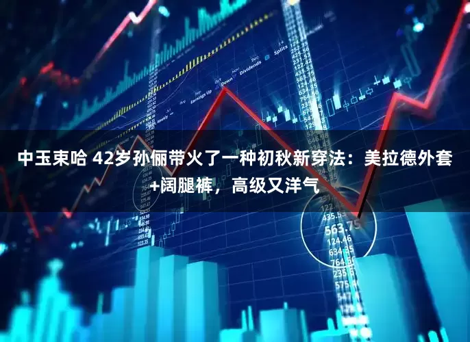 中玉束哈 42岁孙俪带火了一种初秋新穿法：美拉德外套+阔腿裤，高级又洋气
