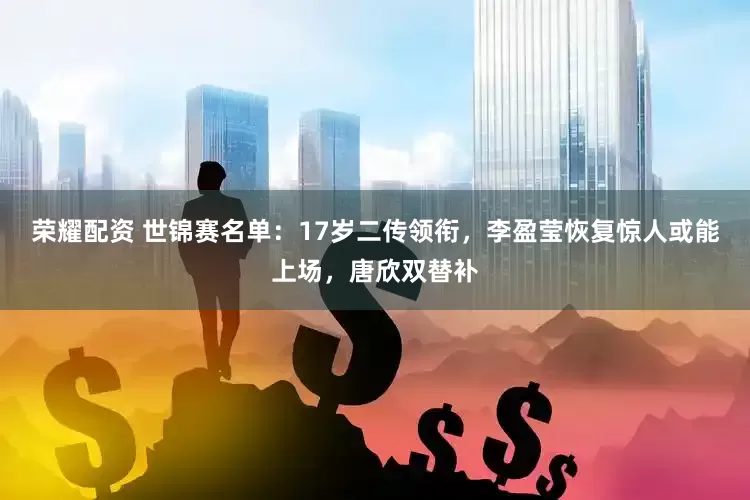 荣耀配资 世锦赛名单：17岁二传领衔，李盈莹恢复惊人或能上场，唐欣双替补