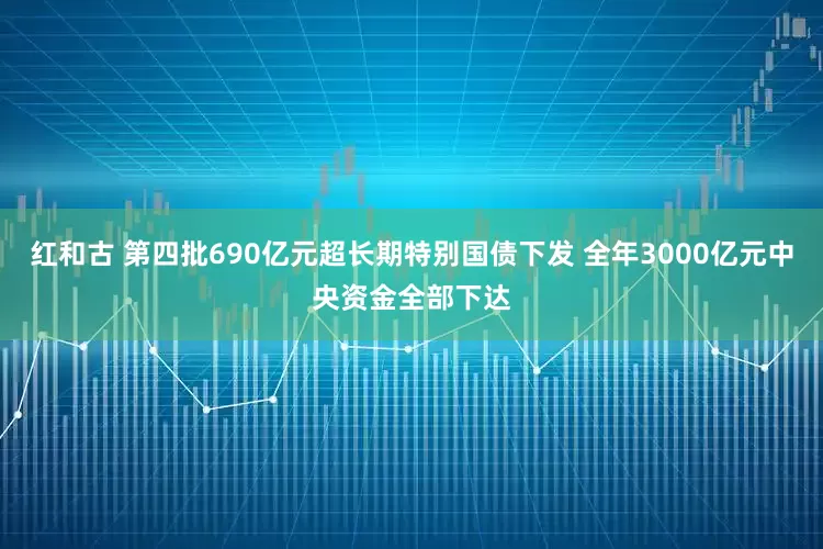 红和古 第四批690亿元超长期特别国债下发 全年3000亿元中央资金全部下达
