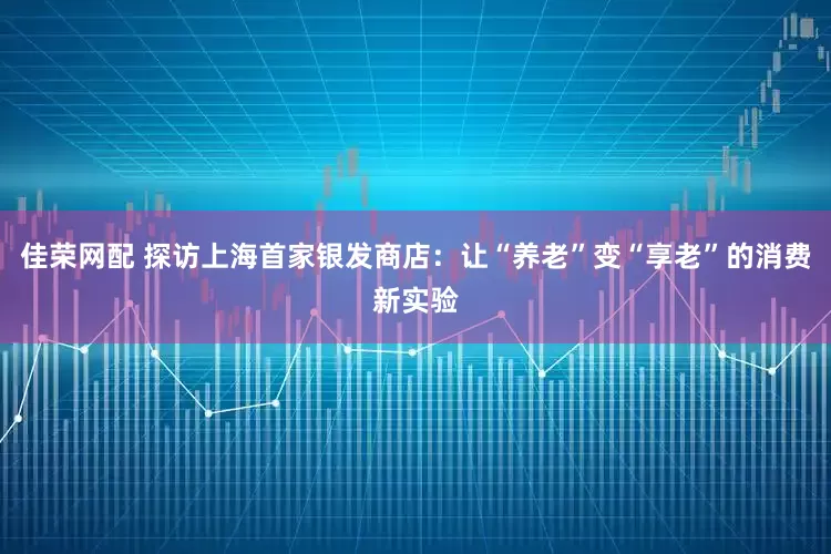 佳荣网配 探访上海首家银发商店：让“养老”变“享老”的消费新实验