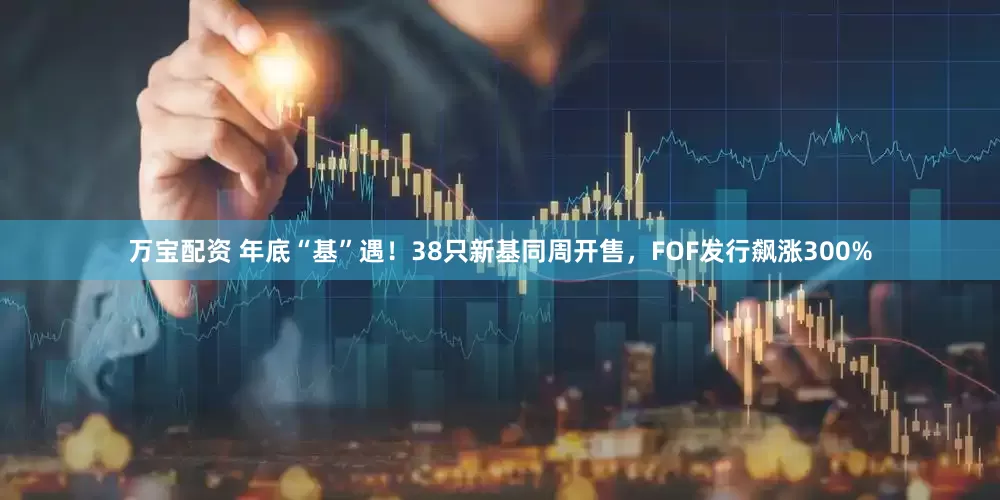 万宝配资 年底“基”遇！38只新基同周开售，FOF发行飙涨300%