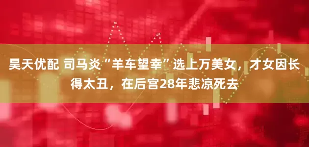 昊天优配 司马炎“羊车望幸”选上万美女，才女因长得太丑，在后宫28年悲凉死去