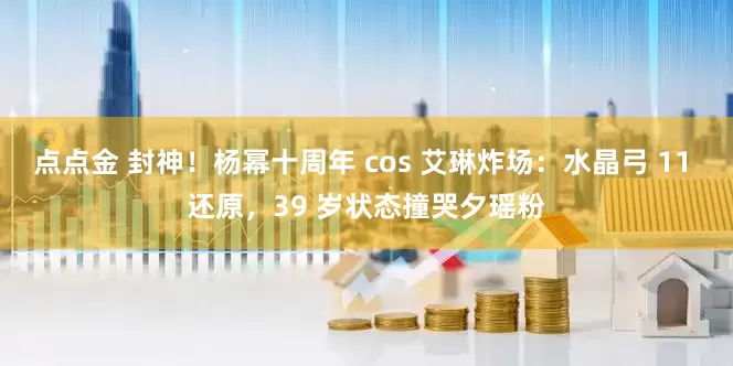 点点金 封神!杨幂十周年 cos 艾琳炸场:水晶弓 11 还原,39 岁状态撞哭夕瑶粉