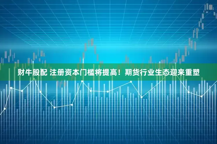 财牛股配 注册资本门槛将提高！期货行业生态迎来重塑